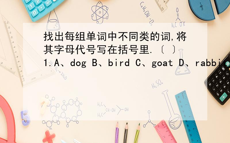 找出每组单词中不同类的词,将其字母代号写在括号里.〔 〕1.A、dog B、bird C、goat D、rabbit〔 〕2.A、draw B、swim C、cook D、cheese〔 〕3.A、like B、chair C、desk D、table〔 〕4.A、cake B、juice C、bread D、