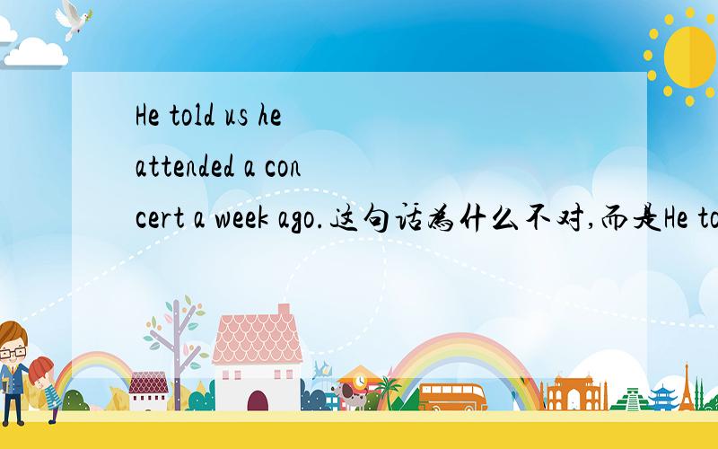 He told us he attended a concert a week ago.这句话为什么不对,而是He told us he had attended a concert a week before.