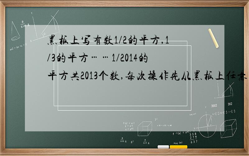 黑板上写有数1/2的平方,1/3的平方……1/2014的平方共2013个数,每次操作先从黑板上任意的擦去两个数ab,再写上去数ab-a-b+2,问最后黑板上剩下的数是多少?如果当黑板上只剩下两个数x,1/2014时,x是