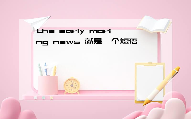 the early moring news 就是一个短语