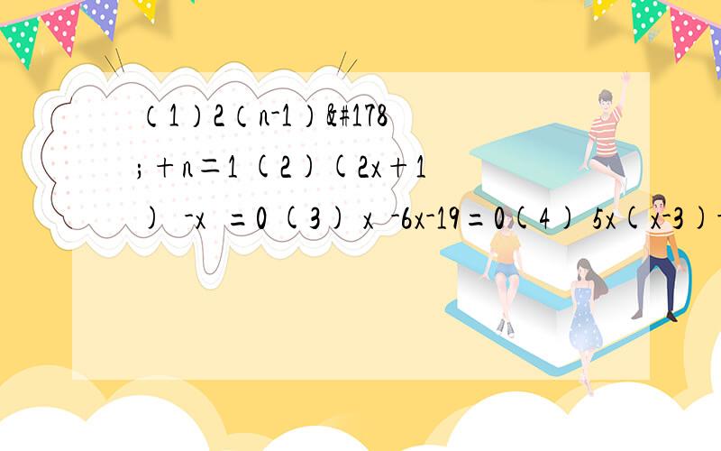 （1）2（n-1）²+n＝1 (2)(2x+1)²-x²=0 (3) x²-6x-19=0(4) 5x(x-3)-(x-3)(x+1)=0 (5)4(3x+1)²=25(x-2)²(6) (x+1)²=2(x+1) (7) 3x(x-1)=2x-2 (8)2(x-3)²=x²-9(9)(x-3)²+4x(x-3)=0 一定要具体啊,