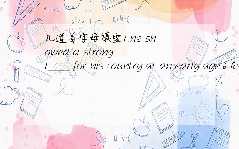 几道首字母填空1.he showed a strong l____ for his country at an early age.2.As the biggest island,Taiwan is still only about one-sixth the s___ of Hunan.3.Once,communications a____ the Straits were not so good.