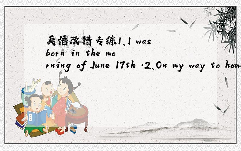 英语改错专练1、I was born in the morning of June 17th .2、On my way to home ,I find a watch .