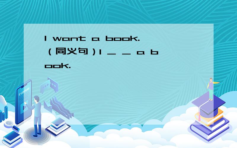 I want a book.（同义句）I _ _ a book.