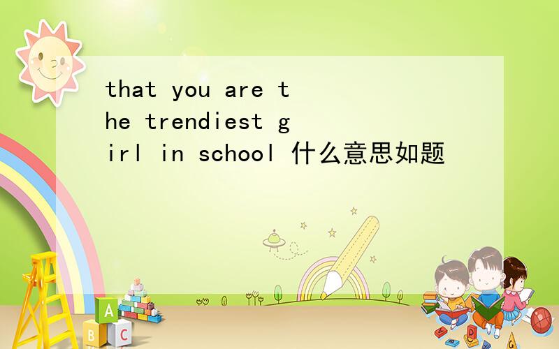 that you are the trendiest girl in school 什么意思如题