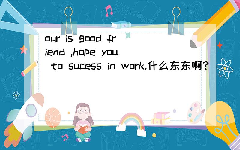 our is good friend ,hope you to sucess in work.什么东东啊?