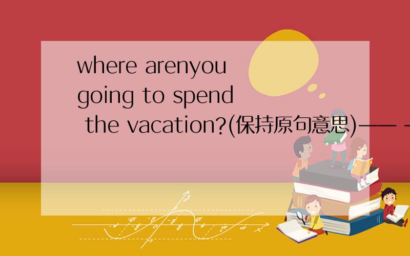 where arenyou going to spend the vacation?(保持原句意思)—— —— are you going to spend the vacation in?