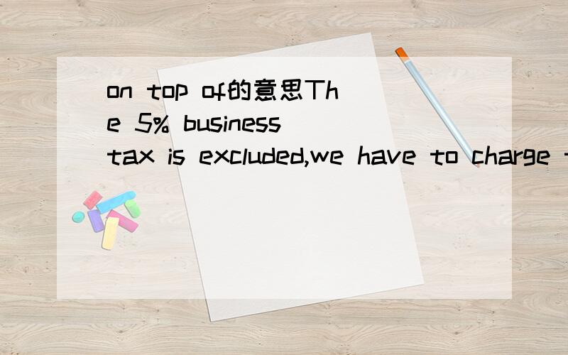 on top of的意思The 5% business tax is excluded,we have to charge the tax on top of the service amount.这句话里 on top of 后半句应该怎么翻译啊