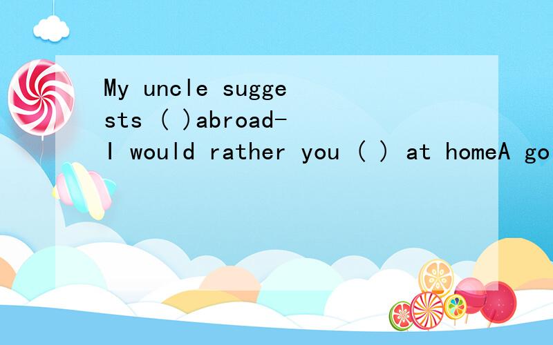 My uncle suggests ( )abroad-I would rather you ( ) at homeA go stay B went stayedC go stayed D went stay最好有解析,朋友