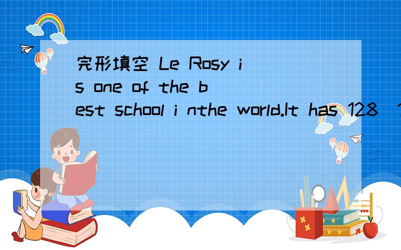 完形填空 Le Rosy is one of the best school i nthe world.It has 128_1_ of history,Le Rosy is one of the best school i nthe world.It has 128_1_ of history.Le Rosy is a good place for students to _2_.A student's day _3_ at 7am .and ends at 8pm in th