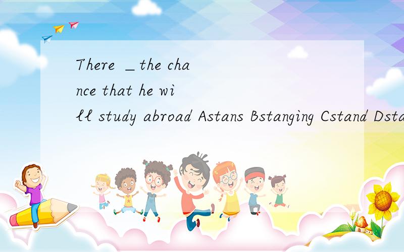 There ＿the chance that he will study abroad Astans Bstanging Cstand Dstanded选哪个