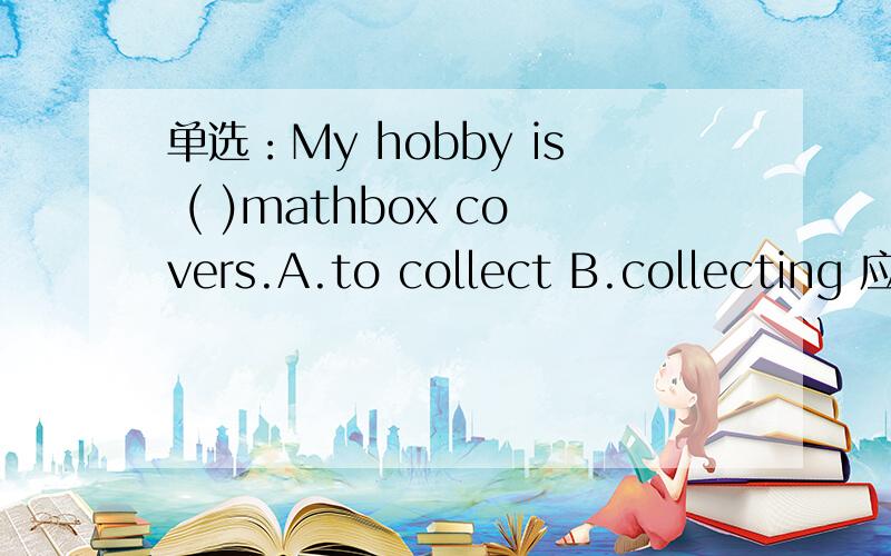 单选：My hobby is ( )mathbox covers.A.to collect B.collecting 应选那一个为什么?