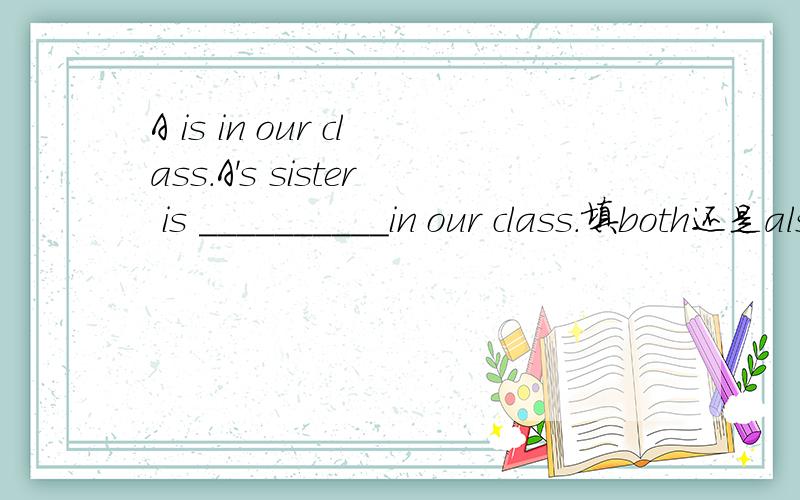 A is in our class.A's sister is __________in our class.填both还是also
