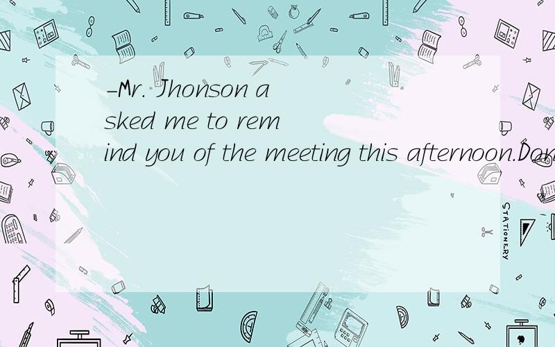 -Mr. Jhonson asked me to remind you of the meeting this afternoon.Don't forget it.-OK,I(  ).-Mr. Jhonson asked me to remind you of the meeting this afternoon.Don't forget it.-OK,I(  ).A.won't   B.don't  C.will   D.do