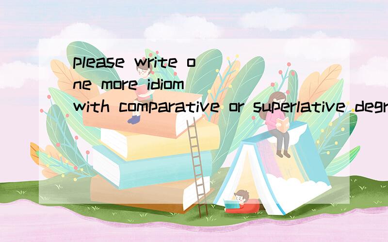 please write one more idiom with comparative or superlative degree.并把这题做出来.