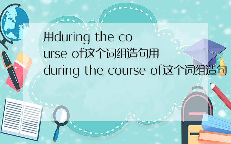 用during the course of这个词组造句用during the course of这个词组造句