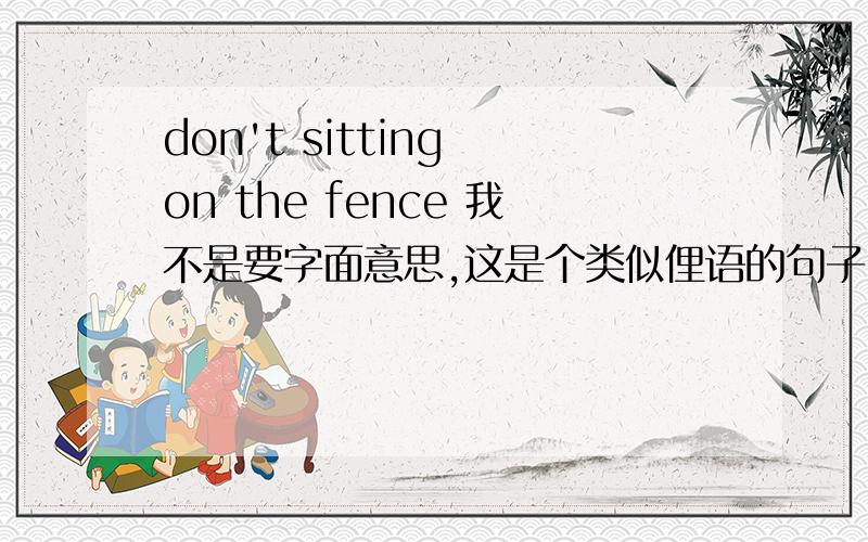 don't sitting on the fence 我不是要字面意思,这是个类似俚语的句子.