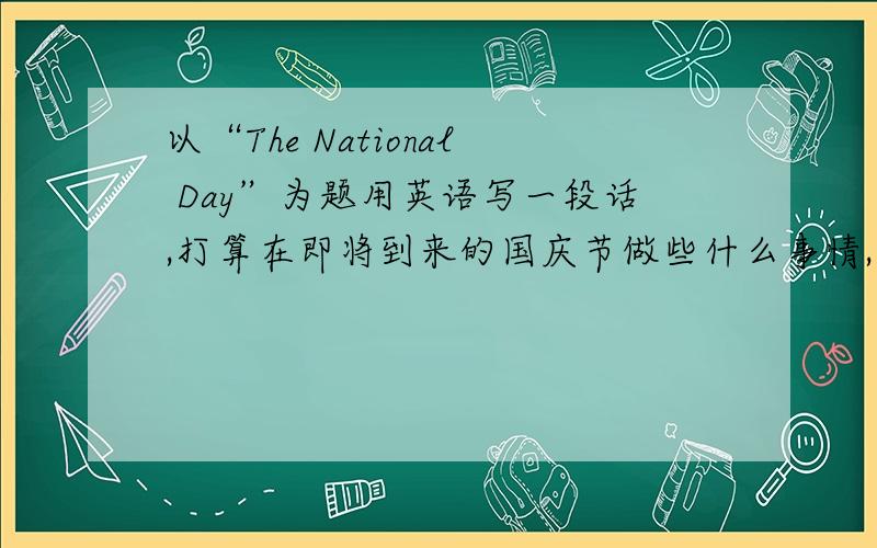 以“The National Day”为题用英语写一段话,打算在即将到来的国庆节做些什么事情,外出时计划用哪种交通工具.不少于6个句子.