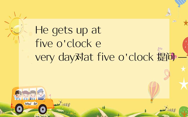 He gets up at five o'clock every day对at five o'clock 提问 — — —he get up every day?