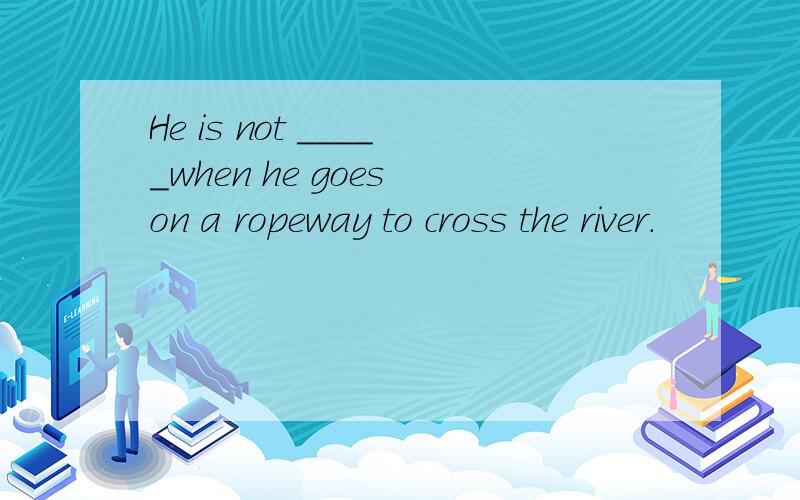 He is not _____when he goes on a ropeway to cross the river.