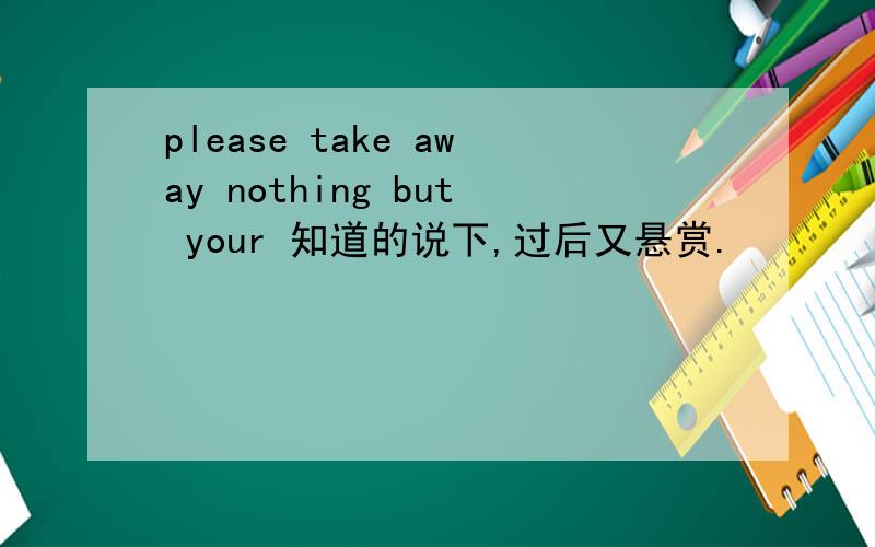 please take away nothing but your 知道的说下,过后又悬赏.