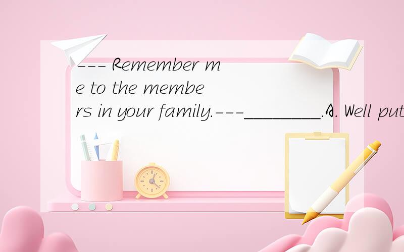 --- Remember me to the members in your family.---________.A. Well put.    B. The same to you .     C. Of course I will.     D. Thanks a lot.