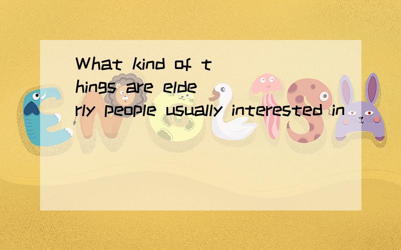 What kind of things are elderly people usually interested in