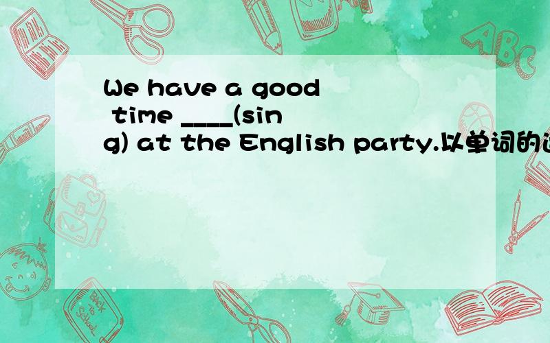 We have a good time ____(sing) at the English party.以单词的适当形式填空