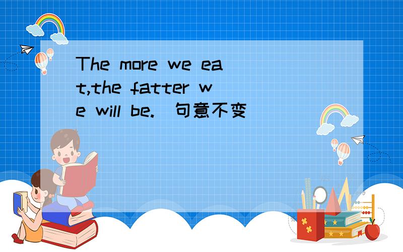 The more we eat,the fatter we will be.(句意不变）