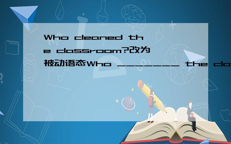 Who cleaned the classroom?改为被动语态Who _______ the classroom _____ _____?