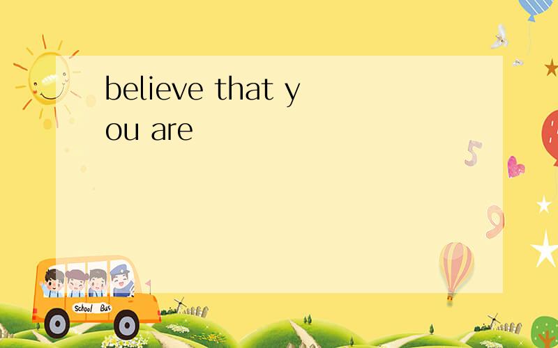 believe that you are