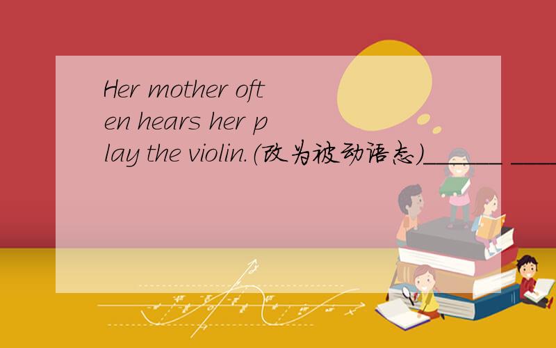 Her mother often hears her play the violin.（改为被动语态）______ ______ often ______ ______ play the violin.
