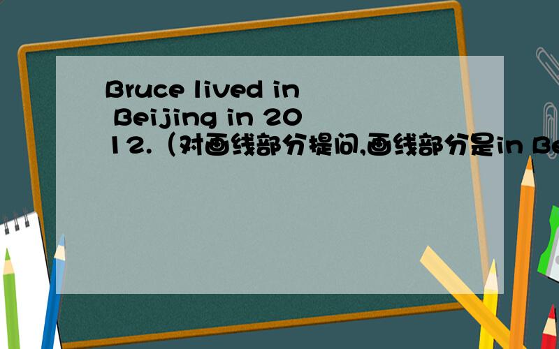 Bruce lived in Beijing in 2012.（对画线部分提问,画线部分是in Beijing in 2012）_____ and _____ did Bruce _____?