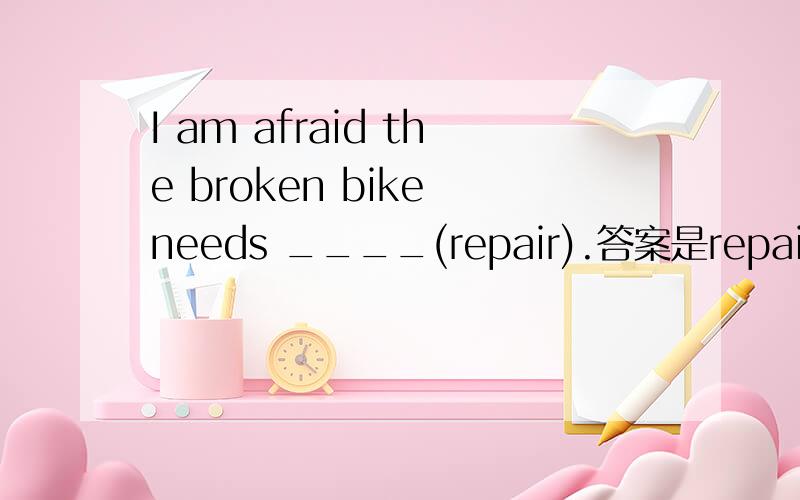 I am afraid the broken bike needs ____(repair).答案是repairing为什么要这样填呢理由要详细的奥!