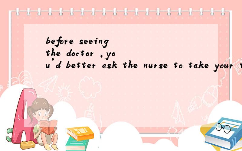 before seeing the doctor ,you'd better ask the nurse to take your t____ first.