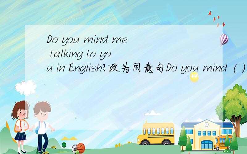 Do you mind me talking to you in English?改为同意句Do you mind ( ) I ( ) to you in English?