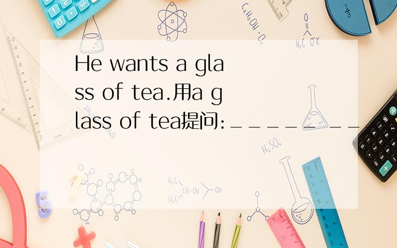 He wants a glass of tea.用a glass of tea提问:_____ _____he ______?