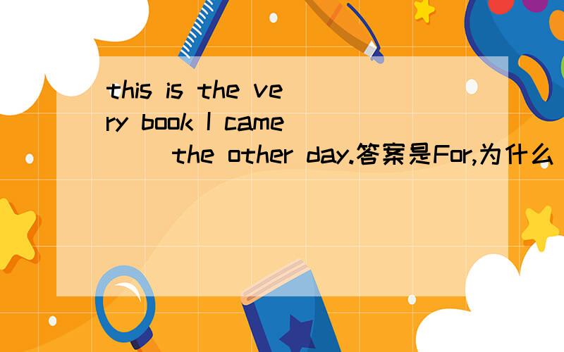 this is the very book I came （）the other day.答案是For,为什么
