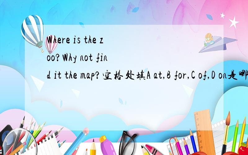 Where is the zoo?Why not find it the map?空格处填A at,B for,C of,D on是哪一个,为什么,有什么区别?