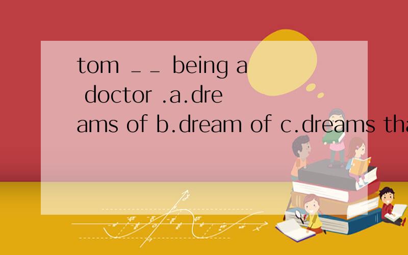 tom ＿＿ being a doctor .a.dreams of b.dream of c.dreams that 选哪个,为什么?