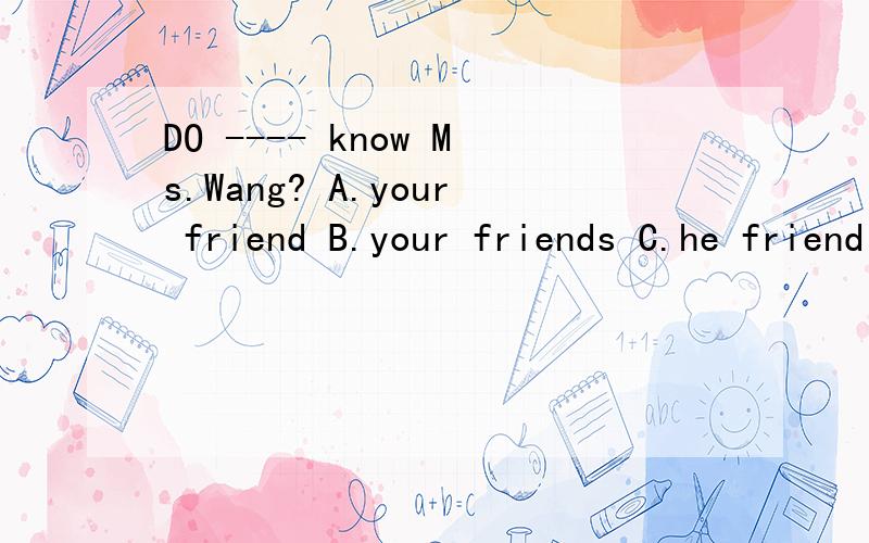 DO ---- know Ms.Wang? A.your friend B.your friends C.he friend D.he friends很急,拜托了.说一下原因