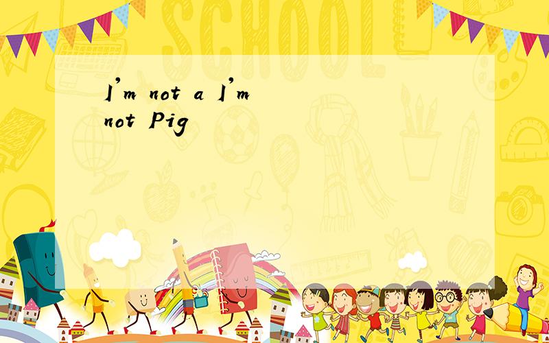 I'm not a I'm not Pig