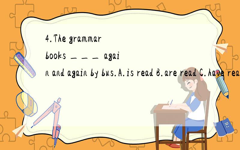 4.The grammar books ___ again and again by bus.A.is read B.are read C.have read D.has read