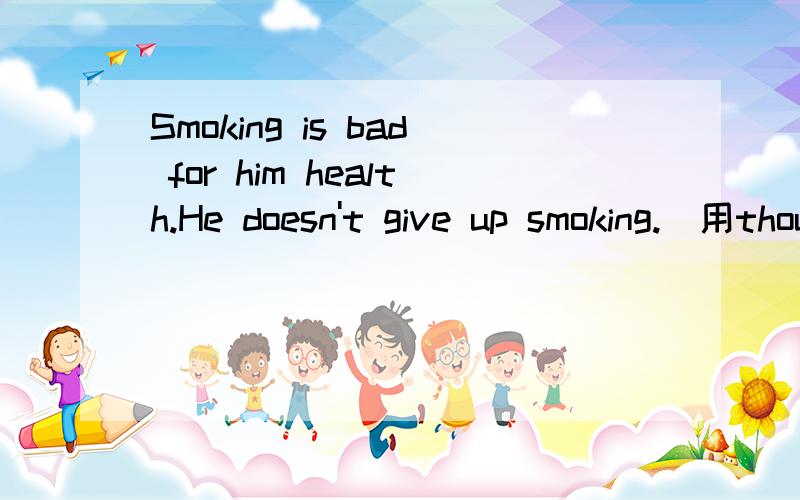 Smoking is bad for him health.He doesn't give up smoking.（用though连接）