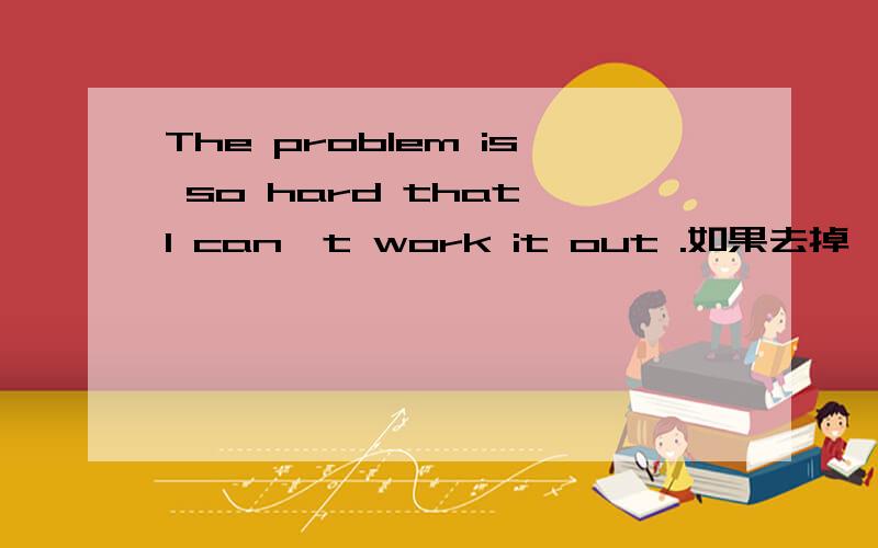 The problem is so hard that I can't work it out .如果去掉