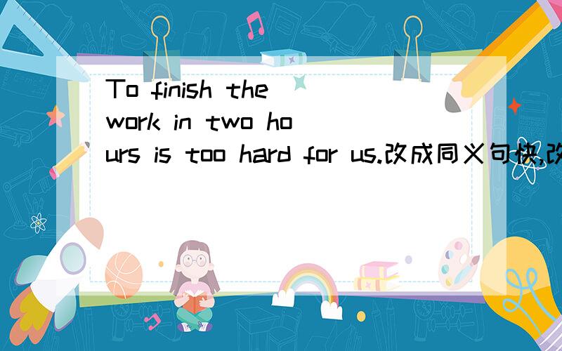 To finish the work in two hours is too hard for us.改成同义句快,改为同义句-------- is --------- for us ---------- finish the work in two hours.