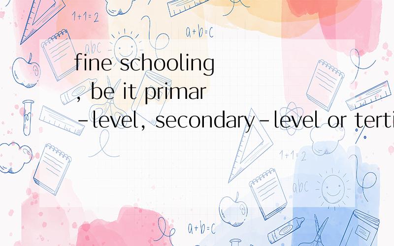 fine schooling, be it primar-level, secondary-level or tertiary-level ,这句话开头的be哪来的,看不明白,什么结构?