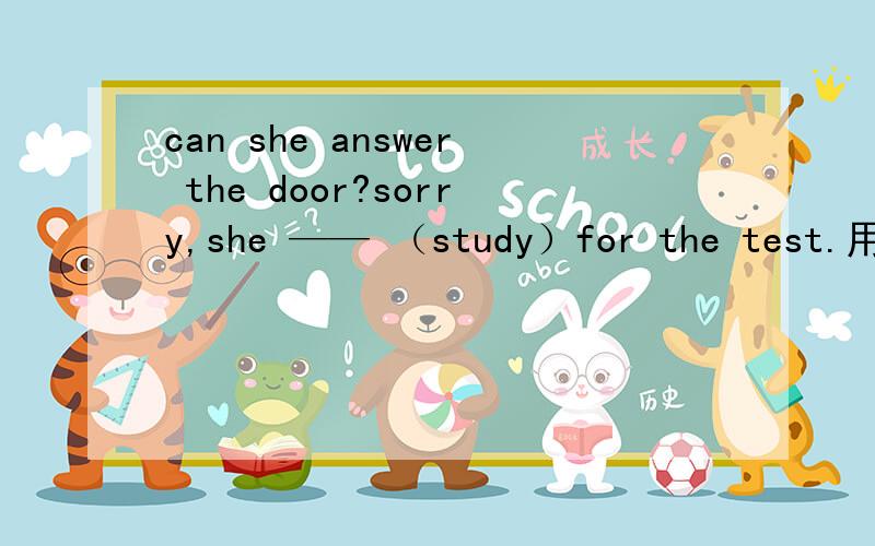 can she answer the door?sorry,she —— （study）for the test.用所给词的适当形式填空
