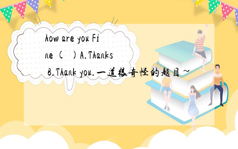 how are you Fine ( )A.Thanks B.Thank you.一道很奇怪的题目~