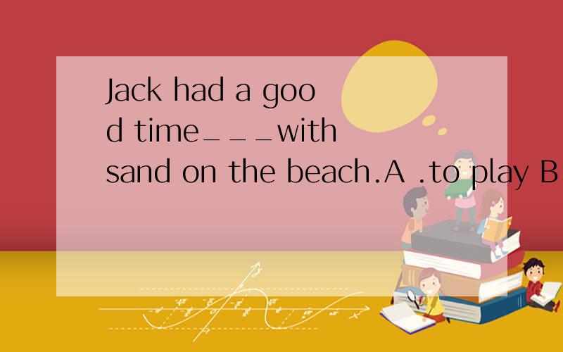 Jack had a good time___with sand on the beach.A .to play B .of  playing c .play D .playing答案是D.为什么?还有一个enjoy oneself 玩得很高兴后面是跟什么的